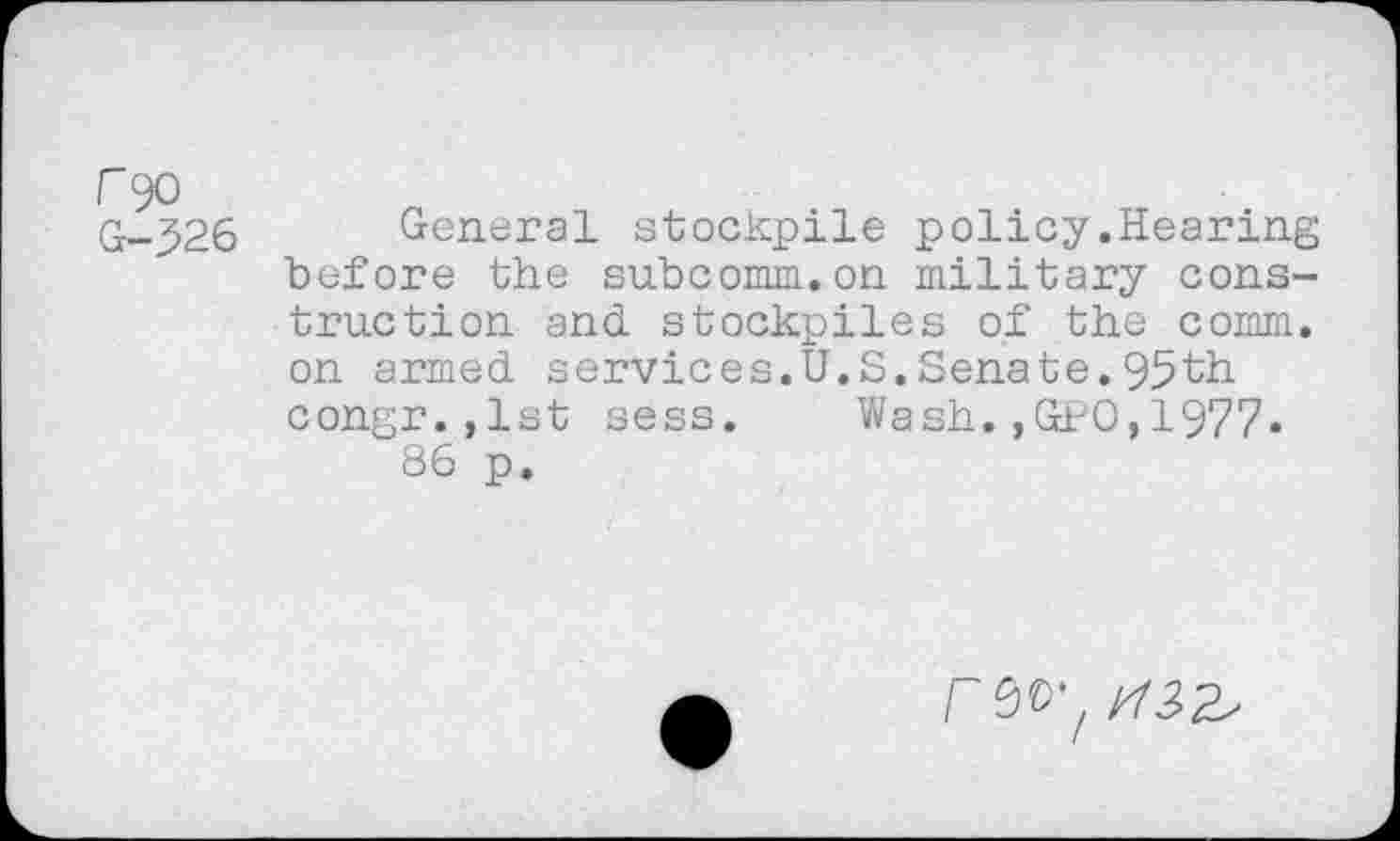 ﻿r 90 G-526
General stockpile policy.Hearing before the subcomm.on military construction and. stockpiles of the comm, on armed, services.U.S.Senate. 95th congr.,lst sess. Wash.,GPO,1977« 86 p.
